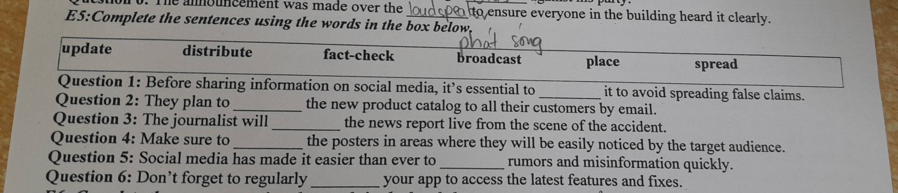 The announcement was made over the a to ensure everyone in the building heard it clearly. 
E5:Complete the sentences using the words in the box below. 
update distribute fact-check 
broadcast place 
spread 
Question 1: Before sharing information on social media, it’s essential to it to avoid spreading false claims. 
Question 2: They plan to _the new product catalog to all their customers by email. 
Question 3: The journalist will_ the news report live from the scene of the accident. 
Question 4: Make sure to _the posters in areas where they will be easily noticed by the target audience. 
Question 5: Social media has made it easier than ever to_ rumors and misinformation quickly. 
Question 6: Don’t forget to regularly _your app to access the latest features and fixes.