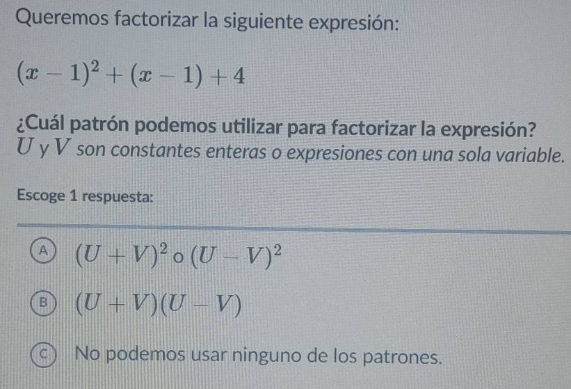 Queremos factorizar la siguiente expresión:
(x-1)^2+(x-1)+4
¿Cuál patrón podemos utilizar para factorizar la expresión?
U y V son constantes enteras o expresiones con una sola variable.
Escoge 1 respuesta:
A (U+V)^2 (U-V)^2
B (U+V)(U-V)
C) No podemos usar ninguno de los patrones.