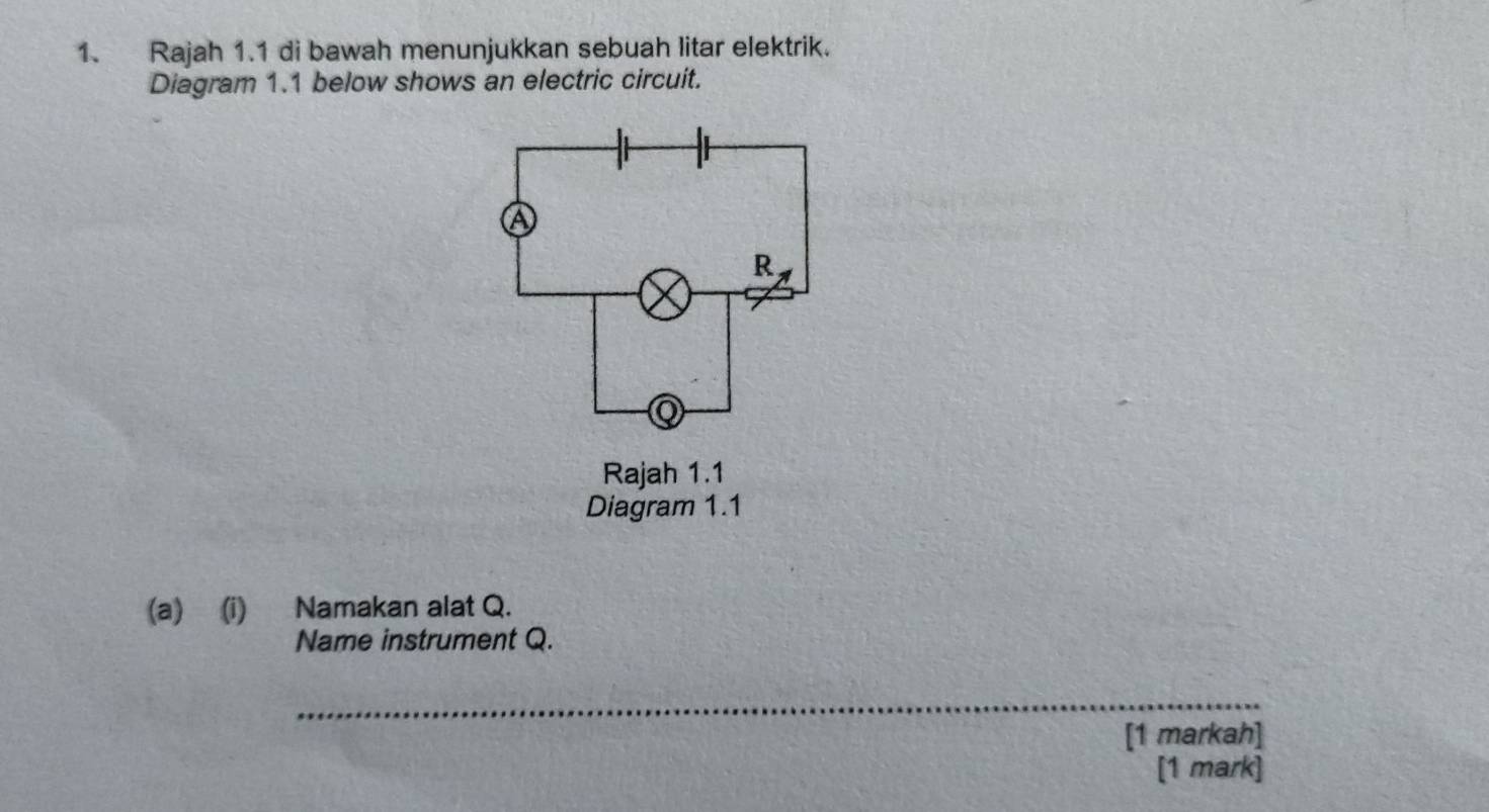 Rajah 1.1 di bawah menunjukkan sebuah litar elektrik. 
Diagram 1.1 below shows an electric circuit. 
(a) (i) Namakan alat Q. 
Name instrument Q. 
_ 
[1 markah] 
[1 mark]