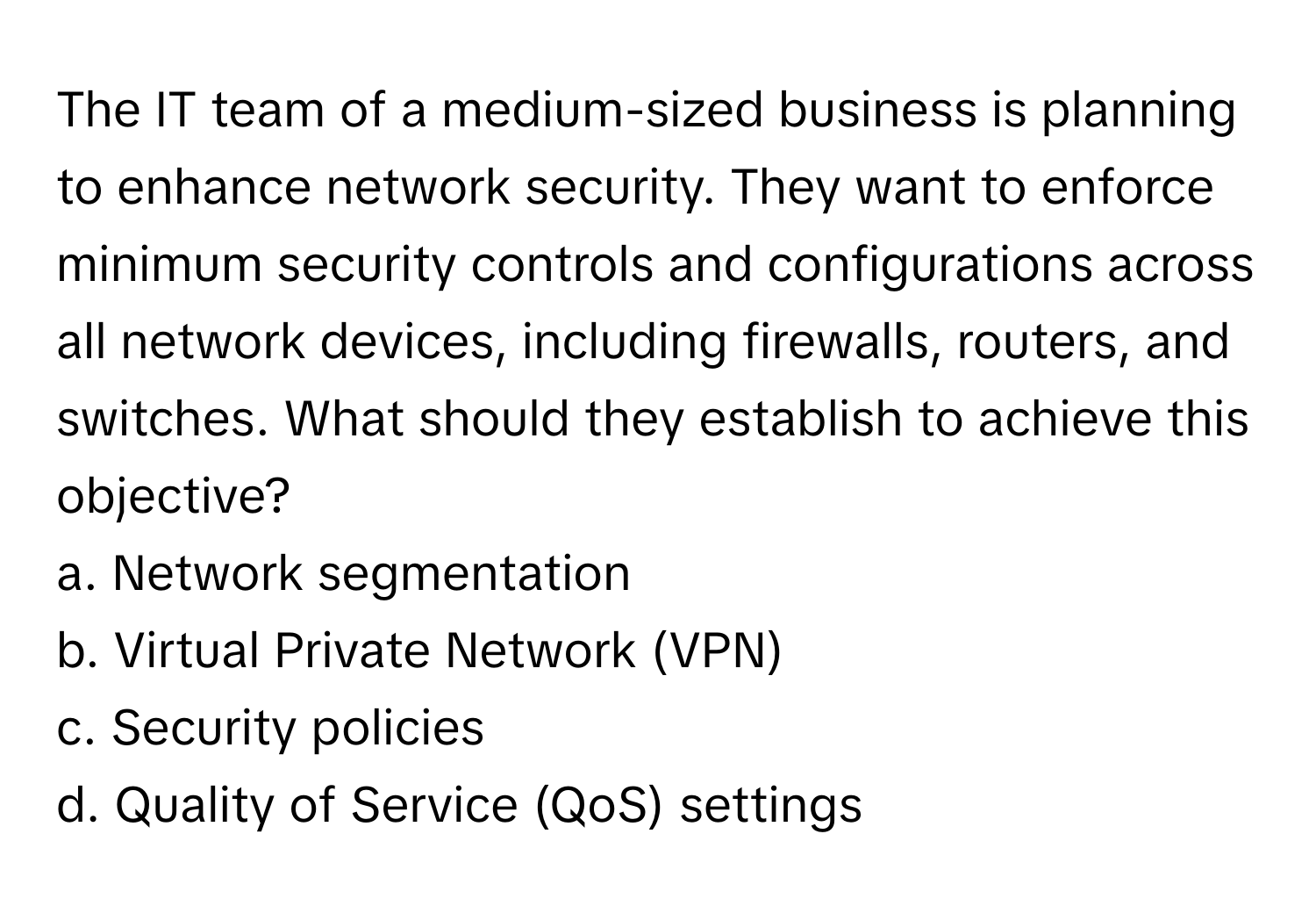 The IT team of a medium-sized business is planning to enhance network security. They want to enforce minimum security controls and configurations across all network devices, including firewalls, routers, and switches. What should they establish to achieve this objective?

a. Network segmentation
b. Virtual Private Network (VPN)
c. Security policies
d. Quality of Service (QoS) settings