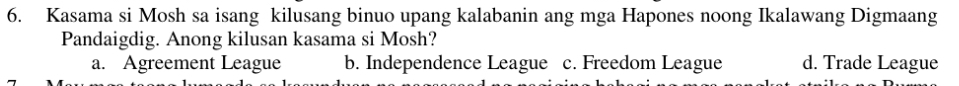 Kasama si Mosh sa isang kilusang binuo upang kalabanin ang mga Hapones noong Ikalawang Digmaang
Pandaigdig. Anong kilusan kasama si Mosh?
a. Agreement League b. Independence League c. Freedom League d. Trade League