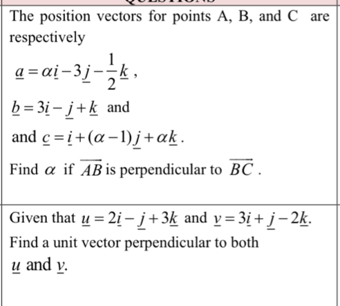 The position vectors for points A, B, and C are 
respectively
_ a=alpha i-3j- 1/2 k,
_ b=3_ i-_ j+_ k and 
and _ c=_ i+(alpha -1)_ j+alpha _ k. 
Find α if overline AB is perpendicular to vector BC. 
Given that _ u=2_ i-_ j+3_ k and _ v=3_ i+_ j-2_ k. 
Find a unit vector perpendicular to both
u and v.