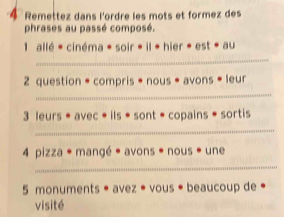 Remettez dans l'ordre les mots et formez des 
phrases au passé composé. 
1 allé - cinéma - soir - il 1 hier - est - au 
_ 
_ 
2 question = compris * nous * avons * leur 
3 leurs ave * ils • sont - copains * sortis 
_ 
_ 
4 pizza * mangé * avons * nous * une 
5 monuments * avez * vous * beaucoup de • 
visité