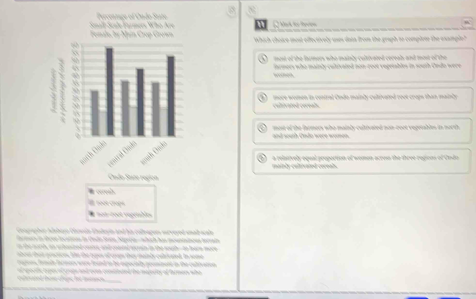 for Review
Which choice most effectively uses data from the graph to complete the example?
most of the farmers who mainly cultivated cereals and most of the
farmers who mainty cultivated hon-root vegetables in south Ondo were
women.
more women in central Ondo mainly cultivated root crops than mainly
cultivated cereals.
most of the farmers who mainly cultivated non-zoot vegetables in north
and south Ondo were women.
D a relatively equal proportion of women across the three regions of Ondo
mainly cultivated cereals.
Geographor Adebayo Olwwile Eluduyin and his colleagues surveyed small-scale
f rmees in ibrée frçanen in Ondo Stato, Kireria- which has mountainous terrain
n the north, an urbanized center, and coastal terrain in the south--to learn more
about their practices, like the rypes of crops they mainly cultivated. In some
recions, fomale farmers were found to be especialty prominent in the cultivation
of specific ropes of crops and even constituted the majerity of farmers who
culivated those cropc for Irstance.