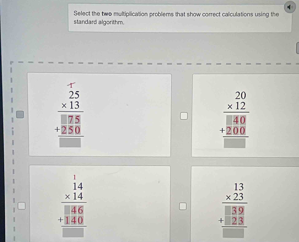 Select the two multiplication problems that show correct calculations using the
standard algorithm.
beginarrayr 25 * 13 hline  175 +250 hline □ endarray
beginarrayr 20 * 12 hline 800 +200 hline □ endarray
beginarrayr 14 * 14 hline 886 1386 hline endarray
beginarrayr 13 * 23 hline 39 +22 hline □ endarray