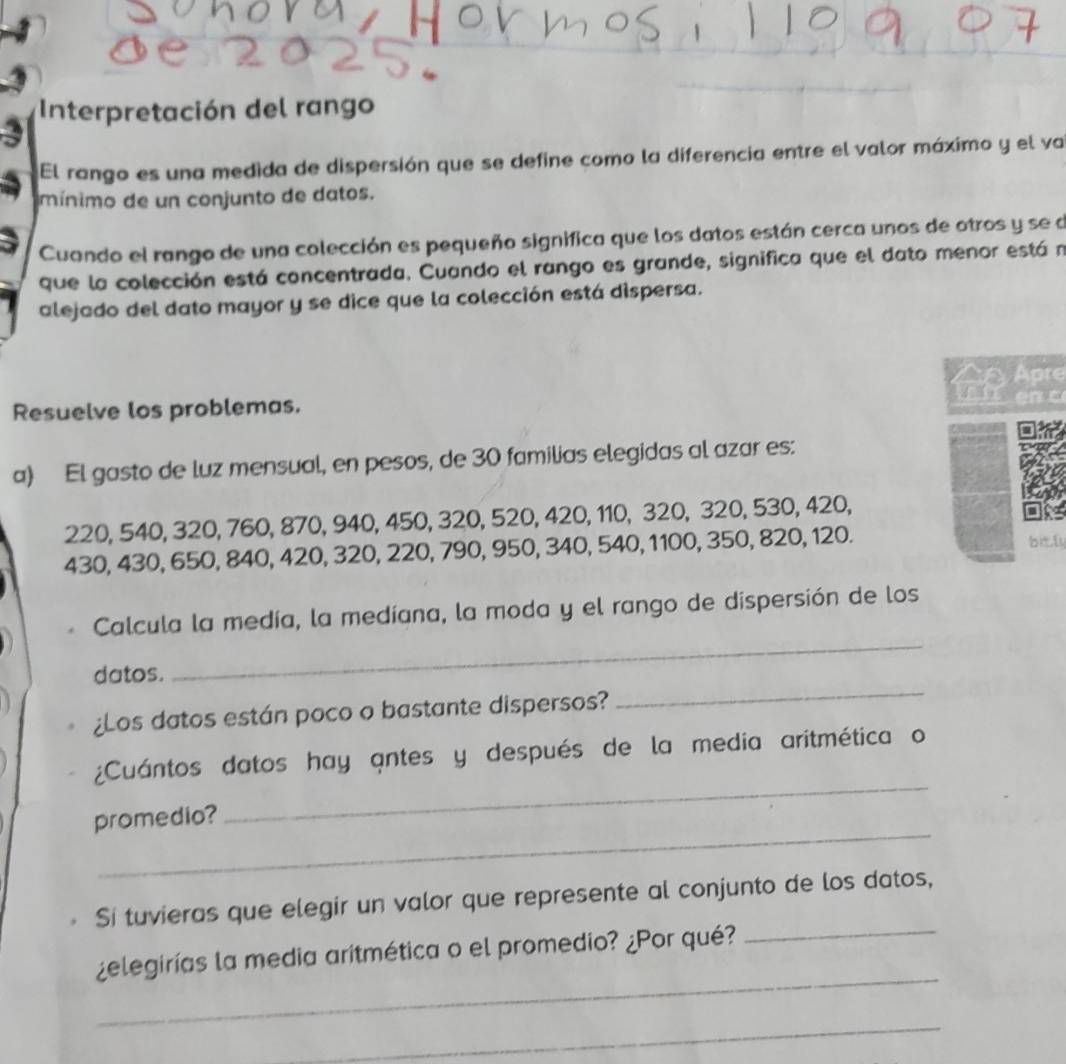 Interpretación del rango 
El rango es una medida de dispersión que se define como la diferencia entre el valor máximo y el va 
mínimo de un conjunto de datos. 
Cuando el rango de una colección es pequeño significa que los datos están cerca unos de otros y se de 
que la colección está concentrada. Cuando el rango es grande, significa que el dato menor está n 
alejado del dato mayor y se dice que la colección está dispersa. 
AryApre 
Resuelve los problemas. 
a) El gasto de luz mensual, en pesos, de 30 familias elegidas al azar es:
220, 540, 320, 760, 870, 940, 450, 320, 520, 420, 110, 320, 320, 530, 420,
430, 430, 650, 840, 420, 320, 220, 790, 950, 340, 540, 1100, 350, 820, 120.bit,ly 
_ 
Calcula la medía, la medíana, la moda y el rango de dispersión de los 
datos. 
¿Los datos están poco o bastante dispersos? 
_ 
¿Cuántos datos hay antes y después de la media aritmética o 
_ 
promedio? 
_ 
Si tuvieras que elegir un valor que represente al conjunto de los datos, 
_ 
¿elegirías la media aritmética o el promedio? ¿Por qué? 
_ 
_