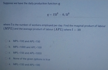 Suppose we have the daily production function g:
q=15l^2-0,5l^3
where I is the number of workers employed per day. Find the maginal product of labour
(MPL) and the average product of labour (APL) where l=10
a. MPL=100 and APL=150
b. MPL=1000 and APL=100
C. MPL=150 and APL=1000
d. Nane of the given options is true
e MPL=150 and APL=10D