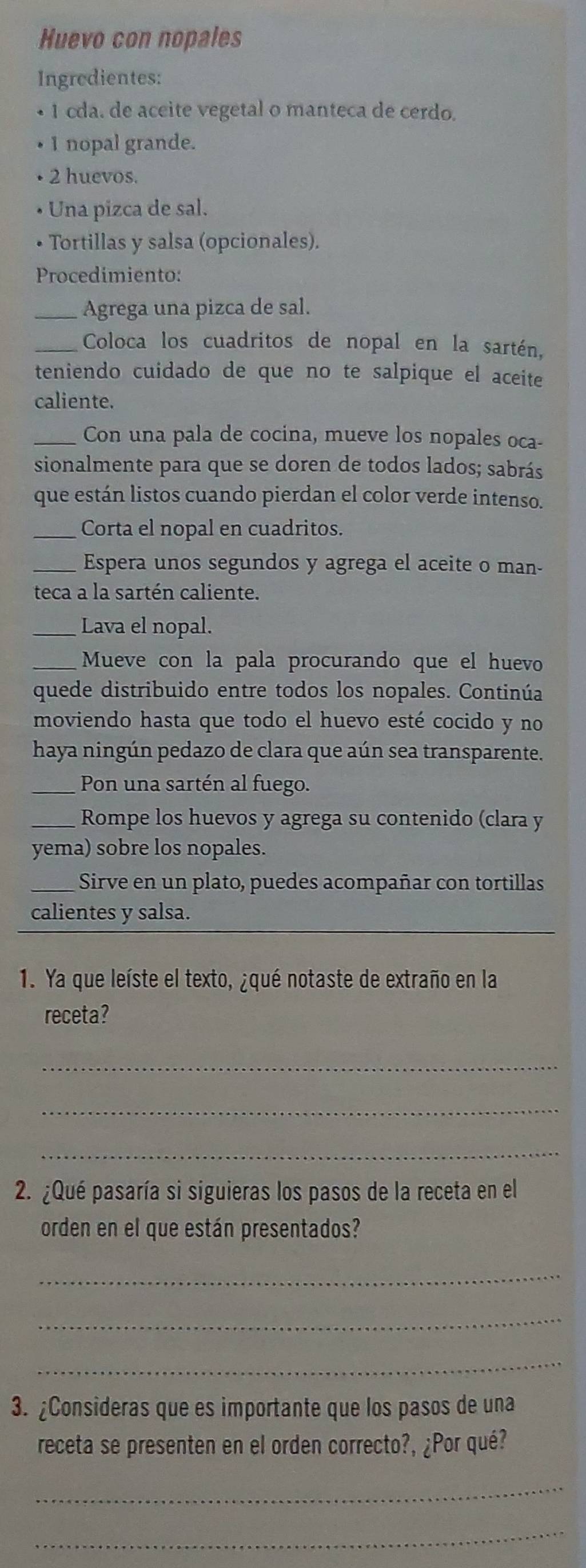 Huevo con nopales 
Ingredientes: 
• 1 cda. de aceite vegetal o manteca de cerdo. 
• 1 nopal grande. 
• 2 huevos. 
Una pizca de sal. 
• Tortillas y salsa (opcionales). 
Procedimiento: 
_Agrega una pizca de sal. 
_Coloca los cuadritos de nopal en la sartén, 
teniendo cuidado de que no te salpique el aceite 
caliente. 
_Con una pala de cocina, mueve los nopales oca- 
sionalmente para que se doren de todos lados; sabrás 
que están listos cuando pierdan el color verde intenso. 
_Corta el nopal en cuadritos. 
_Espera unos segundos y agrega el aceite o man- 
teca a la sartén caliente. 
_Lava el nopal. 
_Mueve con la pala procurando que el huevo 
quede distribuido entre todos los nopales. Continúa 
moviendo hasta que todo el huevo esté cocido y no 
haya ningún pedazo de clara que aún sea transparente. 
_Pon una sartén al fuego. 
_Rompe los huevos y agrega su contenido (clara y 
yema) sobre los nopales. 
_Sirve en un plato, puedes acompañar con tortillas 
calientes y salsa. 
1. Ya que leíste el texto, ¿qué notaste de extraño en la 
receta? 
_ 
_ 
_ 
2. ¿Qué pasaría si siguieras los pasos de la receta en el 
orden en el que están presentados? 
_ 
_ 
_ 
3. ¿Consideras que es importante que los pasos de una 
receta se presenten en el orden correcto?, ¿Por qué? 
_ 
_