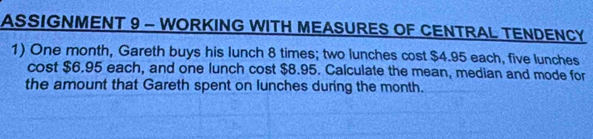 ASSIGNMENT 9 - WORKING WITH MEASURES OF CENTRAL TENDENCY 
1) One month, Gareth buys his lunch 8 times; two lunches cost $4.95 each, five lunches 
cost $6.95 each, and one lunch cost $8.95. Calculate the mean, median and mode for 
the amount that Gareth spent on lunches during the month.