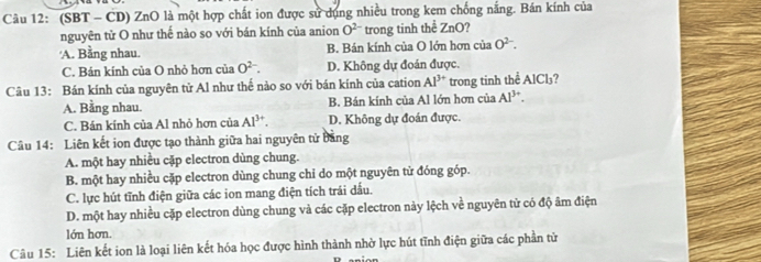 (SBT - CD) ZnO là một hợp chất ion được sử dụng nhiều trong kem chống nắng. Bán kính của
nguyên tử O như thế nào so với bán kính của anion O^(2-) trong tinh thể ZnO?
'A. Bằng nhau. B. Bán kính của O lớn hơn của O^(2-).
C. Bán kính của O nhỏ hơn của O^(2-). D. Không dự đoán được.
Câu 13: Bán kính của nguyên tử Al như thế nào so với bán kính của cation Al^(3+) trong tinh thể AlCl₃?
A. Bằng nhau. B. Bán kính của Al lớn hơn của Al^(3+).
C. Bán kính của Al nhỏ hơn của Al^(3+). D. Không dự đoán được.
Câu 14: Liên kết ion được tạo thành giữa hai nguyên tử bảng
A. một hay nhiều cặp electron dùng chung.
B. một hay nhiều cặp electron dùng chung chi do một nguyên tử đóng góp.
C. lực hút tĩnh điện giữa các ion mang điện tích trái dầu.
D. một hay nhiều cặp electron dùng chung và các cặp electron này lệch về nguyên tử có độ âm điện
lớn hơn.
Câu 15: Liên kết ion là loại liên kết hóa học được hình thành nhờ lực hút tĩnh điện giữa các phần tử