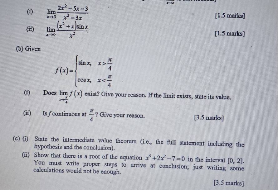 limlimits _xto 3 (2x^2-5x-3)/x^2-3x  [1.5 marks] 
(ii) limlimits _xto 0 ((x^2+x)sin x)/x^2  [1.5 marks] 
(b) Given
f(x)=beginarrayl sin x,x> π /4  cos x,x
(i) Does limlimits _xto  π /4 f(x) exist? Give your reason. If the limit exists, state its value. 
(ii) Is f continuous at  π /4  ? Give your reason. [3.5 marks] 
(c) (i) State the intermediate value theorem (i.e., the full statement including the 
hypothesis and the conclusion). 
(ii) Show that there is a root of the equation x^4+2x^2-7=0 in the interval [0,2]. 
You must write proper steps to arrive at conclusion; just writing some 
calculations would not be enough. 
[3.5 marks]