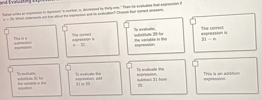 and Évaluating expre.
Rafael writes an expression to represent "a number, 11, decreased by thirty-one." Then he evaluates that expression if
n=29. Which statements are true about the expression and its evaluation? Choose four correct answers.
To evaluate,
This is a The correct The correct
subtraction expression is substitute 29 for expression is
the variable in the 31-n. 
expression n-31. expression.
To evaluate the
To evaluate, To evaluate the This is an addition
substitute 31 for expression, add expression,
subtract 31 from expression.
the variable in the 31 to 29. 29.
equation.