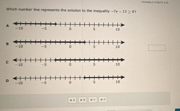 POSSIBLE POINTS: 6.25 
Which number line represents the solution to the inequality -7x-13≥ 8 ? 
BA π B # C # D