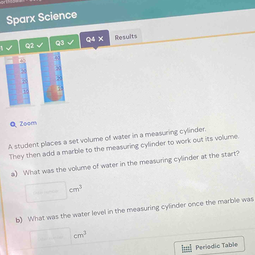 Sparx Science 
Q2 Q3 Q4X Results
40
40
30
30
20
20
10
50
Zoom 
A student places a set volume of water in a measuring cylinder. 
They then add a marble to the measuring cylinder to work out its volume. 
a) What was the volume of water in the measuring cylinder at the start?
□ cm^3
b) What was the water level in the measuring cylinder once the marble was
□ cm^3
Periodic Table