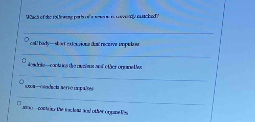 Which of the following parts of a neuron is correctly matched?
_
cell body—short extensions that receive impulses
_
dendrite—contains the nucleus and other organelles
_
axon—conducts nerve impulses
_
axon—contains the nucleus and other organelles