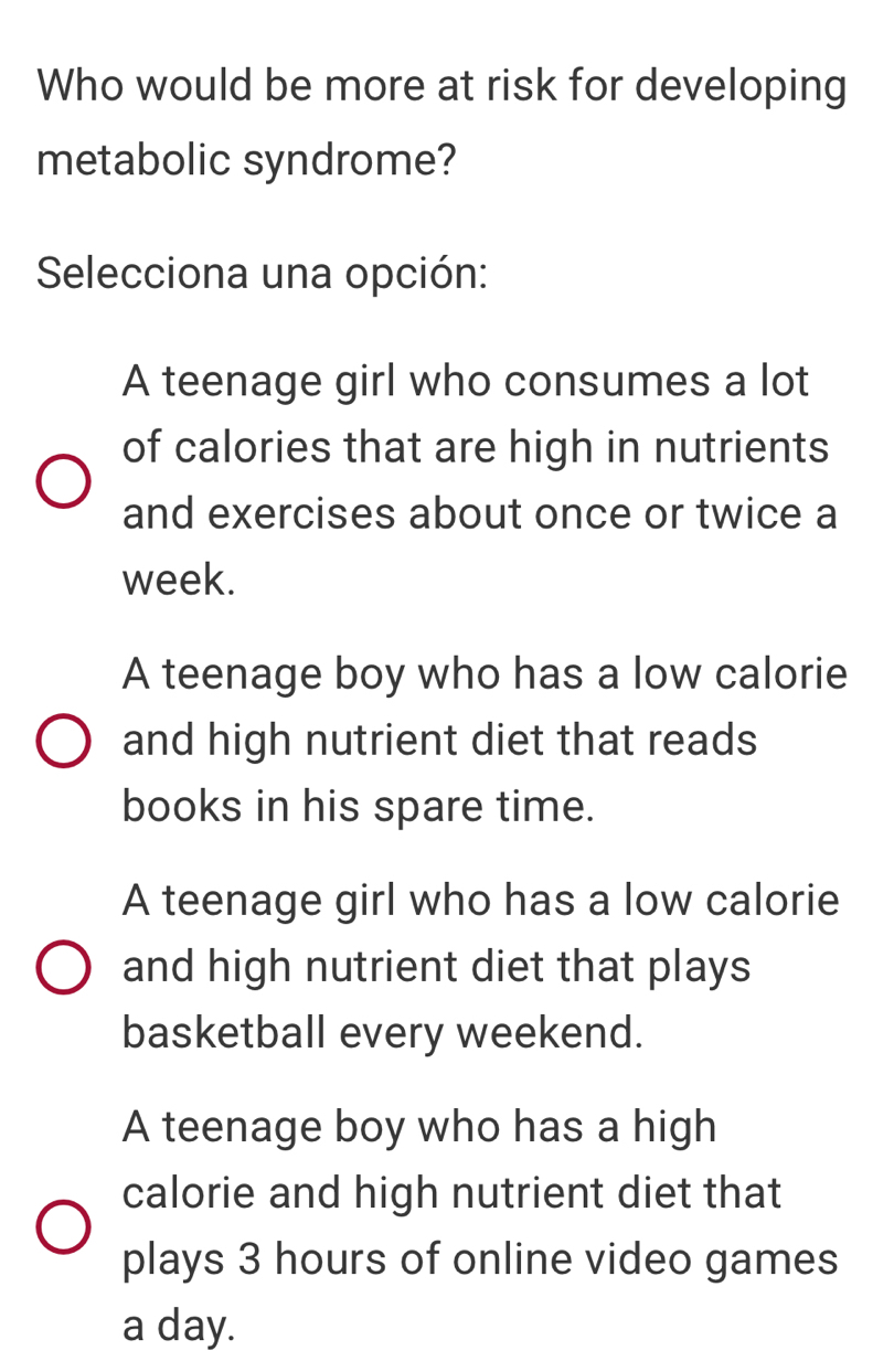 Who would be more at risk for developing
metabolic syndrome?
Selecciona una opción:
A teenage girl who consumes a lot
of calories that are high in nutrients
and exercises about once or twice a
week.
A teenage boy who has a low calorie
and high nutrient diet that reads
books in his spare time.
A teenage girl who has a low calorie
and high nutrient diet that plays
basketball every weekend.
A teenage boy who has a high
calorie and high nutrient diet that
plays 3 hours of online video games
a day.