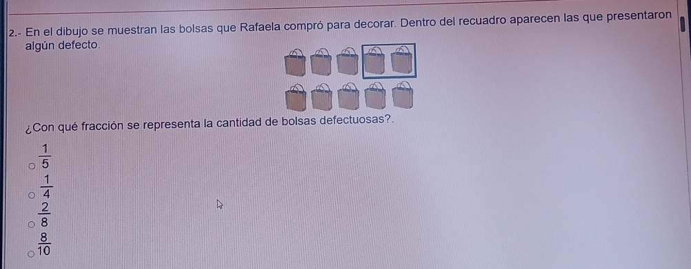 2.- En el dibujo se muestran las bolsas que Rafaela compró para decorar. Dentro del recuadro aparecen las que presentaron
algún defecto.
¿Con qué fracción se representa la cantidad de bolsas defectuosas?.
 1/5 
 1/4 
 2/8 
 8/10 