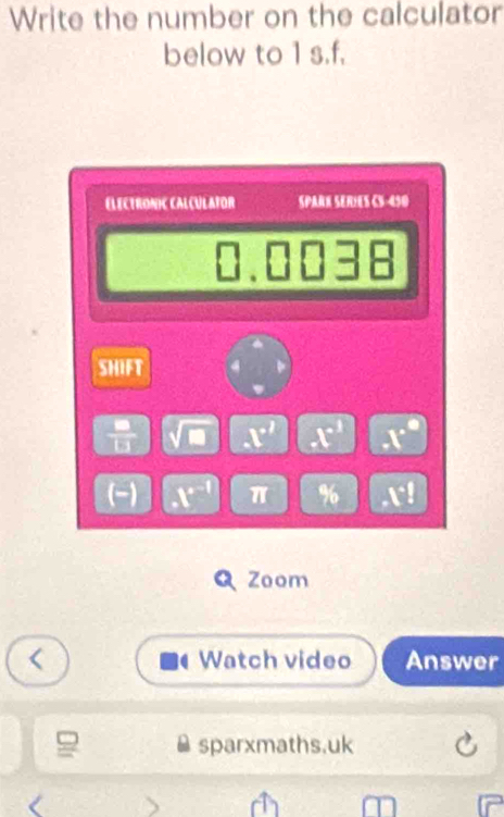 Write the number on the calculator 
below to 1 s.f. 
ELECtRONIC CALçULAfOR SPARN SERIES C5-450 
SHIFT 
 □ /□   sqrt(□ ) x^2 is a 
(-) x^(r-1) π % 1°I
Q Zoom 
Watch video Answer 
sparxmaths.uk