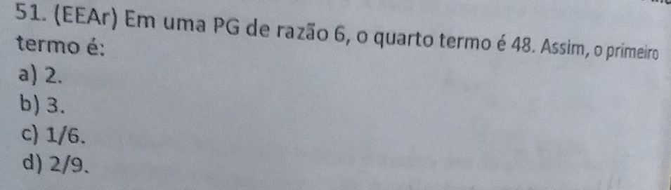 (EEAr) Em uma PG de razão 6, o quarto termo é 48. Assim, o primeiro
termo é:
a) 2.
b) 3.
c) 1/6.
d) 2/9.