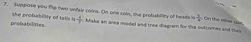 Suppose you flip two unfair coins. On one coin, the probability of heads is  3/8  , On the other coin, 
the probability of tails is  4/7  Make an area model and tree diagram for the outcomes and their 
probabilities.