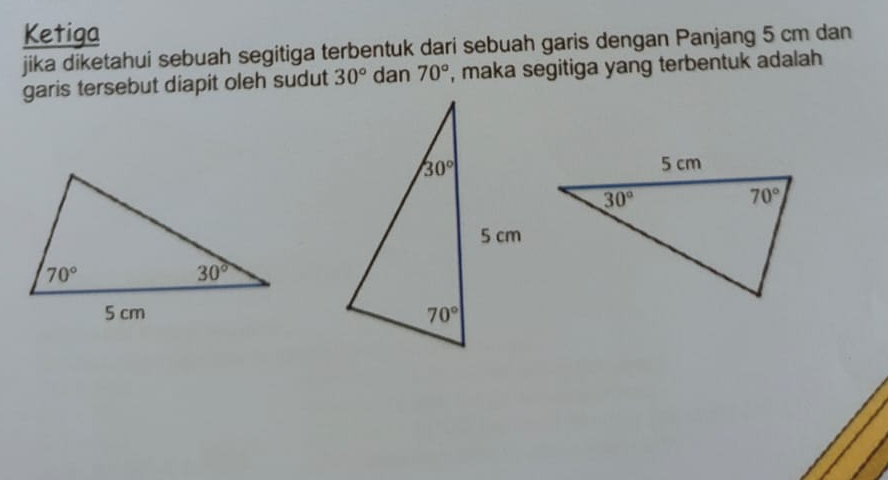 Ketiga
jika diketahui sebuah segitiga terbentuk dari sebuah garis dengan Panjang 5 cm dan
garis tersebut diapit oleh sudut 30° dan 70° , maka segitiga yang terbentuk adalah