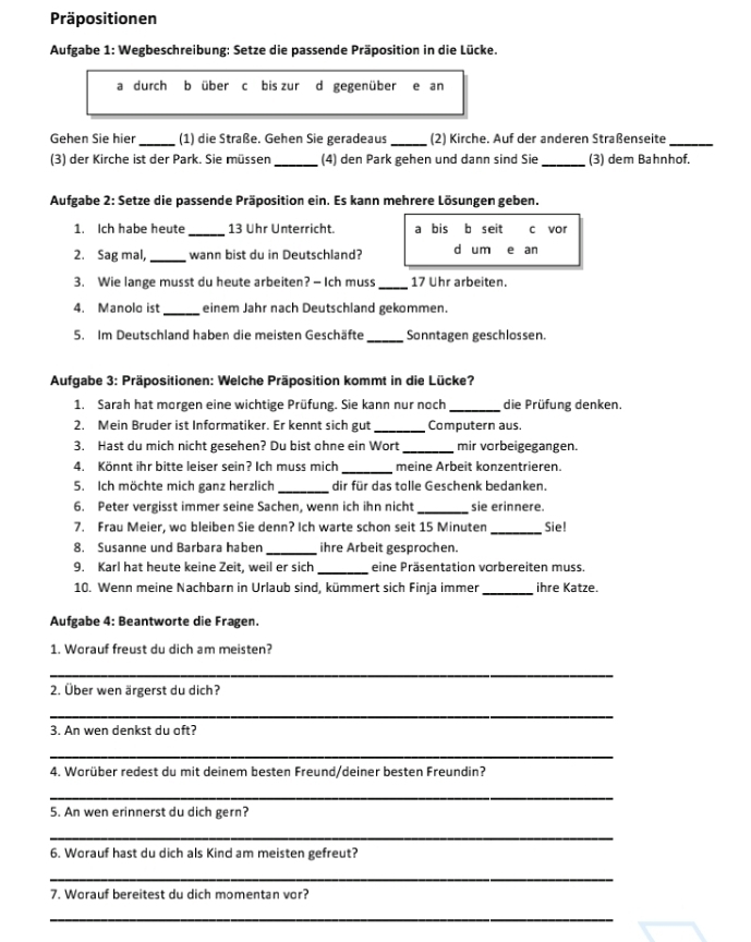 Präpositionen
Aufgabe 1: Wegbeschreibung: Setze die passende Präposition in die Lücke.
a durch b über c bis zur d gegenüber e an
Gehen Sie hier _(1) die Straße. Gehen Sie geradeaus _(2) Kirche. Auf der anderen Straßenseite_
(3) der Kirche ist der Park. Sie müssen _(4) den Park gehen und dann sind Sie _(3) dem Bahnhof.
Aufgabe 2: Setze die passende Präposition ein. Es kann mehrere Lösungen geben.
_
1. Ich habe heute 13 Uhr Unterricht. a bis b seit c vor
2. Sag mal, _wann bist du in Deutschland? d um e an
3. Wie lange musst du heute arbeiten? — Ich muss _17 Uhr arbeiten.
4. Manolo ist_ einem Jahr nach Deutschland gekommen.
5. Im Deutschland haben die meisten Geschäfte _Sonntagen geschlossen.
Aufgabe 3: Präpositionen: Welche Präposition kommt in die Lücke?
1. Sarah hat morgen eine wichtige Prüfung. Sie kann nur noch _die Prüfung denken.
2. Mein Bruder ist Informatiker. Er kennt sich gut _Computern aus.
3. Hast du mich nicht gesehen? Du bist ohne ein Wort_ mir vorbeigegangen.
4. Könnt ihr bitte leiser sein? Ich muss mich _meine Arbeit konzentrieren.
5. Ich möchte mich ganz herzlich _dir für das tolle Geschenk bedanken.
6. Peter vergisst immer seine Sachen, wenn ich ihn nicht _sie erinnere.
7. Frau Meier, wo bleiben Sie denn? Ich warte schon seit 15 Minuten_ Sie!
8. Susanne und Barbara haben _ihre Arbeit gesprochen.
9. Karl hat heute keine Zeit, weil er sich _eine Präsentation vorbereiten muss.
10. Wenn meine Nachbarn in Urlaub sind, kümmert sich Finja immer_ ihre Katze.
Aufgabe 4: Beantworte die Fragen.
1. Worauf freust du dich am meisten?
_
2. Über wen ärgerst du dich?
_
3. An wen denkst du oft?
_
4. Worüber redest du mit deinem besten Freund/deiner besten Freundin?
_
5. An wen erinnerst du dich gern?
_
6. Worauf hast du dich als Kind am meisten gefreut?
_
7. Worauf bereitest du dich momentan vor?
_