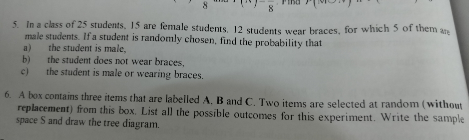 Find^-8 
5. In a class of 25 students, 15 are female students. 12 students wear braces, for which 5 of them ar 
male students. If a student is randomly chosen, find the probability that 
a) the student is male, 
b) the student does not wear braces, 
c) the student is male or wearing braces. 
6. A box contains three items that are labelled A, B and C. Two items are selected at random (without 
replacement) from this box. List all the possible outcomes for this experiment. Write the sample 
space S and draw the tree diagram.