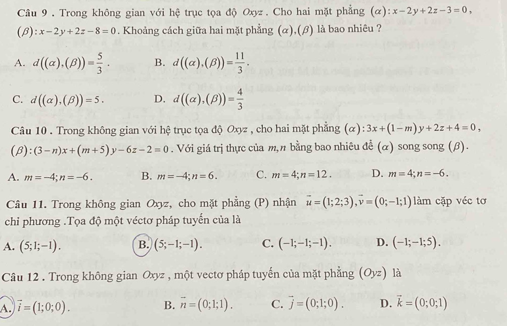 Trong không gian với hệ trục tọa độ Oxyz. Cho hai mặt phẳng (α): x-2y+2z-3=0,
(β) ):x-2y+2z-8=0. Khoảng cách giữa hai mặt phẳng (α),(β) là bao nhiêu ?
A. d((alpha ),(beta ))= 5/3 . B. d((alpha ),(beta ))= 11/3 .
C. d((alpha ),(beta ))=5. D. d((alpha ),(beta ))= 4/3 
Câu 10 . Trong không gian với hệ trục tọa độ Oxyz , cho hai mặt phẳng (α): 3x+(1-m)y+2z+4=0,
beta ):(3-n)x+(m+5)y-6z-2=0. Với giá trị thực của m,n bằng bao nhiêu để (α) song song (β).
A. m=-4;n=-6. B. m=-4;n=6. C. m=4;n=12. D. m=4;n=-6.
Câu 11. Trong không gian Oxyz, cho mặt phẳng (P) nhận vector u=(1;2;3),vector v=(0;-1;1) làm cặp véc tơ
chi phương .Tọa độ một véctơ pháp tuyến của là
A. (5;1;-1). (5;-1;-1). C. (-1;-1;-1). D. (-1;-1;5).
B.
Câu 12 . Trong không gian Oxyz , một vectơ pháp tuyến của mặt phẳng (Oyz) là
A. vector i=(1;0;0). B. vector n=(0;1;1). C. vector j=(0;1;0). D. vector k=(0;0;1)