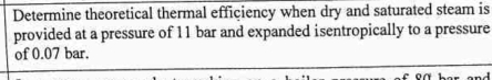 Determine theoretical thermal efficiency when dry and saturated steam is 
provided at a pressure of 11 bar and expanded isentropically to a pressure 
of 0.07 bar.