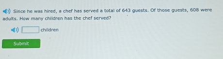 Since he was hired, a chef has served a total of 643 guests. Of those guests, 608 were 
adults. How many children has the chef served? 
□ children 
Submit