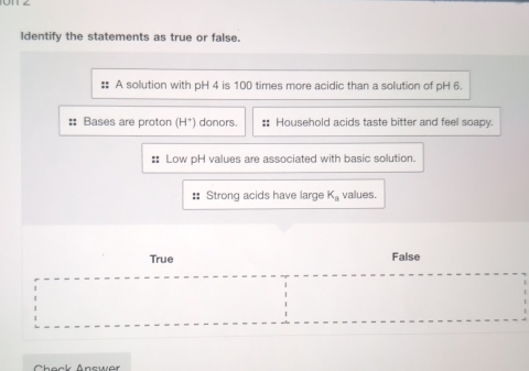 Identify the statements as true or false.
:: A solution with pH 4 is 100 times more acidic than a solution of pH 6.
:: Bases are proton (H^+) donors. :: Household acids taste bitter and feel soapy.
# Low pH values are associated with basic solution.
:: Strong acids have large K_a values.
True False
Check Answer