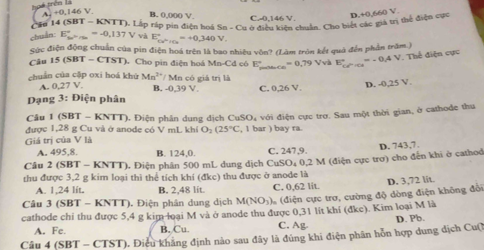 hoá trên là
A. +0,146V.
B. 0,000 V. C.-0,146 V.
D.+0,660 V.
Cầu 14 (SBT - KNTT). Lắp ráp pin điện hoá Sn - Cu ở điều kiên chuẩn. Cho biết các giá trị thể điện cực
chuẩn: E_5n^(2n)/5n^circ =-0,137V và E_ce^(△)/Cu^circ =+0,340V.
Sức điện động chuẩn của pin điện hoá trên là bao nhiêu vôn? (Làm tròn kết quả đến phần trăm.)
Câu 15 (SBT - CTST). Cho pin điện hoá Mn-Cd có E_(pin34circ Cxi ))°=0,79Vv^2 E_ce^(>/ce)^circ =-0.4V. Thế điện cực
chuẩn của cặp oxi hoá khử Mn^(2+)/Mn có giá trị là
A. 0,27 V. B. -0,39 V. C. 0,26 V.
D. -0,25 V.
Dạng 3: Điện phân
Câu 1 (SBT - KNTT). Điện phân dung dịch CuSO_4 với điện cực trơ. Sau một thời gian, ở cathode thu
được 1,28 g Cu và ở anode có V mL khí O_2(25°C , 1 bar ) bay ra.
Giá trị của V là
D. 743,7.
A. 495,8. B. 124,0. C. 247,9.
Câu 2 (SBT - KNTT). Điện phân 500 mL dung dịch CuSO₄ 0,2 M (điện cực trơ) cho đến khi ở cathod
thu được 3,2 g kim loại thì thể tích khí (đkc) thu được ở anode là
D. 3,72 lit.
A. 1,24 lít. B. 2,48 lít. C. 0,62 lit.
Câu 3 (SBT - KNTT). Điện phân dung dịch M(NO_3) (điện cực trơ, cường độ dòng điện không đổi
cathode chi thu được 5,4 g kim loại M và ở anode thu được 0,31 lít khí (đkc). Kim loại M là
D. Pb.
A. Fe. B. Cu. C. Ag.
Câu 4 (SBT - CTST). Điều khẳng định nào sau đây là đúng khi điện phân hỗn hợp dung dịch Cu(