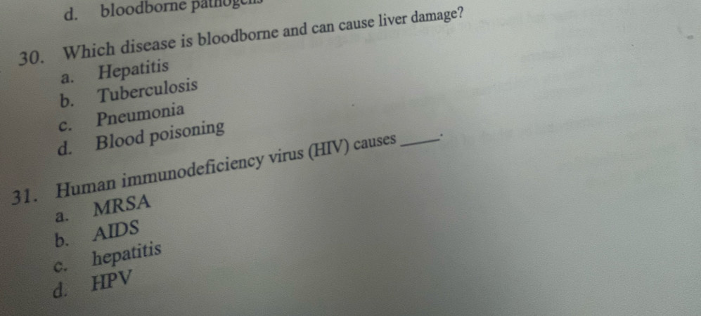 d. bloodborne pathogen
30. Which disease is bloodborne and can cause liver damage?
a. Hepatitis
b. Tuberculosis
c. Pneumonia
d. Blood poisoning
31. Human immunodeficiency virus (HIV) causes _.
a. MRSA
b. AIDS
c. hepatitis
d. HPV