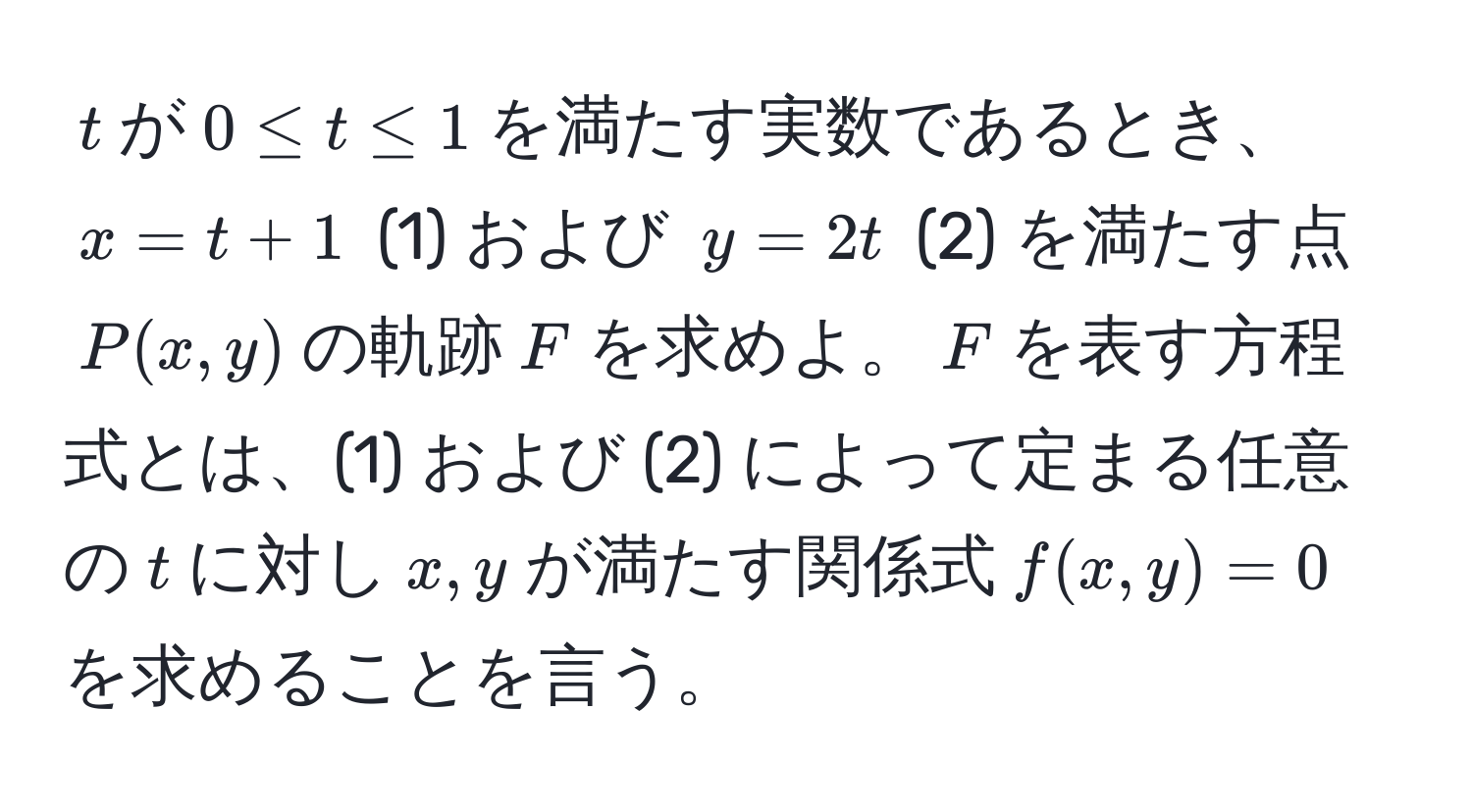 $t$が$0 ≤ t ≤ 1$を満たす実数であるとき、$x = t + 1$ (1) および $y = 2t$ (2) を満たす点$P(x, y)$の軌跡$F$を求めよ。$F$を表す方程式とは、(1) および (2) によって定まる任意の$t$に対し$x, y$が満たす関係式$f(x, y) = 0$を求めることを言う。