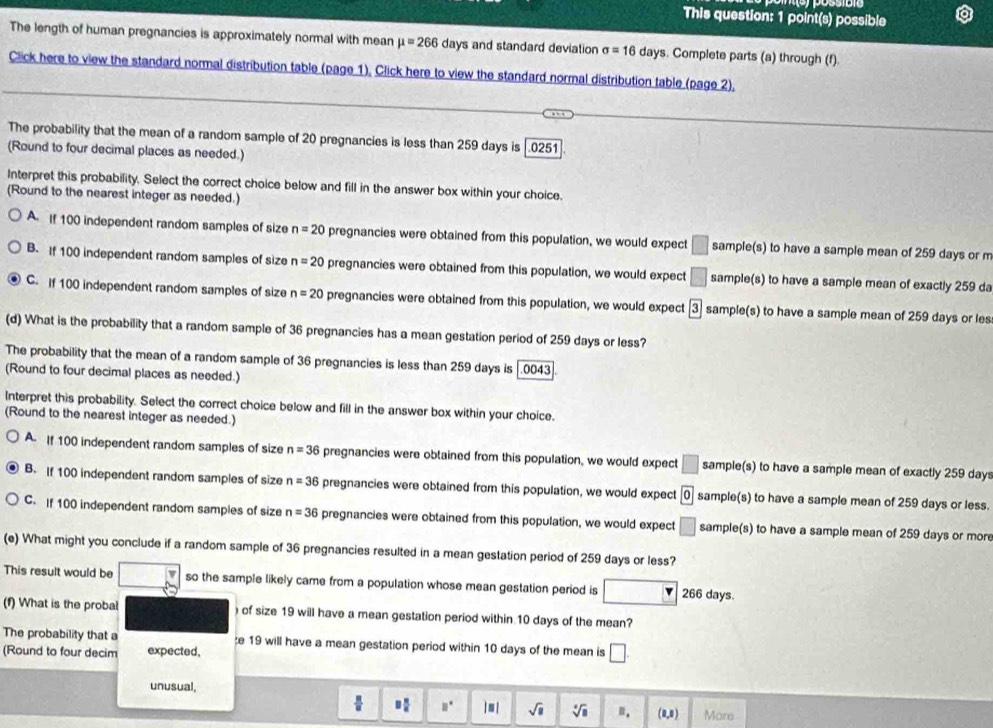 This question: 1 point(s) possible
The length of human pregnancies is approximately normal with mean mu =266 days and standard deviation sigma =16days. Complete parts (a) through (f).
Click here to view the standard normal distribution table (page 1), Click here to view the standard normal distribution table (page 2),
The probability that the mean of a random sample of 20 pregnancies is less than 259 days is |.0251
(Round to four decimal places as needed.)
Interpret this probability. Select the correct choice below and fill in the answer box within your choice.
(Round to the nearest integer as needed.)
A if 100 independent random samples of size n=20 pregnancies were obtained from this population, we would expect □ sample(s) to have a sample mean of 259 days or m
B. If 100 independent random samples of size n=20 pregnancies were obtained from this population, we would expect □ sample(s) to have a sample mean of exactly 259 da
C. If 100 independent random samples of size n=20 pregnancies were obtained from this population, we would expect boxed 3 sample(s) to have a sample mean of 259 days or les
(d) What is the probability that a random sample of 36 pregnancies has a mean gestation period of 259 days or less?
The probability that the mean of a random sample of 36 pregnancies is less than 259 days is [.0043
(Round to four decimal places as needed.)
Interpret this probability. Select the correct choice below and fill in the answer box within your choice.
(Round to the nearest integer as needed.)
A. If 100 independent random samples of size n=36 pregnancies were obtained from this population, we would expect □ sample(s) to have a sample mean of exactly 259 days
B. If 100 independent random samples of size n=36 pregnancies were obtained from this population, we would expect 0 sample(s) to have a sample mean of 259 days or less.
C. If 100 independent random samples of size n=36 pregnancies were obtained from this population, we would expect □ sample(s) to have a sample mean of 259 days or mor
(e) What might you conclude if a random sample of 36 pregnancies resulted in a mean gestation period of 259 days or less?
This result would be so the sample likely came from a population whose mean gestation period is □ 266 days.
(f) What is the probal  of size 19 will have a mean gestation period within 10 days of the mean?
The probability that a e 19 will have a mean gestation period within 10 days of the mean is □ .
(Round to four decim expected,
unusual,
2 π /6  □° I m j sqrt(□ ) sqrt[□](□ ) n. (1,1) Mare