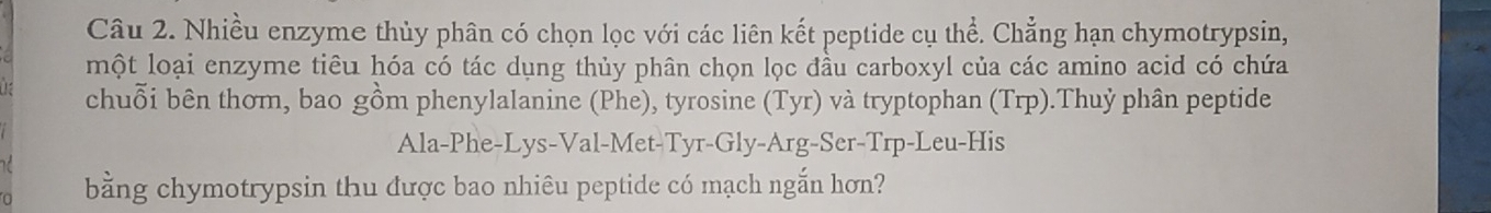 Nhiều enzyme thủy phân có chọn lọc với các liên kết peptide cụ thể. Chẳng hạn chymotrypsin, 
một loại enzyme tiêu hóa có tác dụng thủy phân chọn lọc đầu carboxyl của các amino acid có chứa 
chuỗi bên thơm, bao gồm phenylalanine (Phe), tyrosine (Tyr) và tryptophan (Trp).Thuỷ phân peptide 
Ala-Phe-Lys-Val-Met-Tyr-Gly-Arg-Ser-Trp-Leu-His 
bằng chymotrypsin thu được bao nhiêu peptide có mạch ngắn hơn?