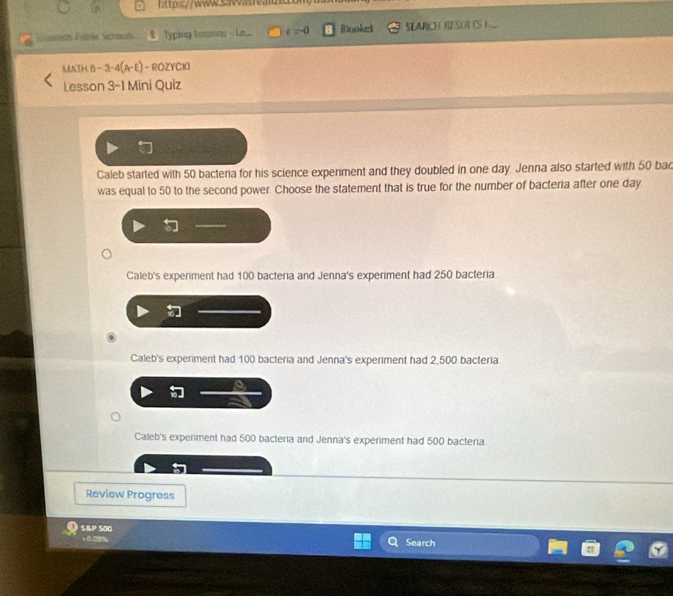 Fgteth Füber Schoal Typing bessons --Le... k=0 Blooket SEARCH RESULTS 
MATH.B -3-4(A-E ) - ROZYCKI
Lesson 3-1 Mini Quiz
Caleb started with 50 bacteria for his science experiment and they doubled in one day Jenna also started with 50 bad
was equal to 50 to the second power. Choose the statement that is true for the number of bacteria after one day
t
Caleb's experiment had 100 bacteria and Jenna's experiment had 250 bacteria.
Caleb's experiment had 100 bacteria and Jenna's experiment had 2,500 bacteria
Caleb's experiment had 500 bacteria and Jenna's experiment had 500 bacteria
Review Progress
S&P 500
Search