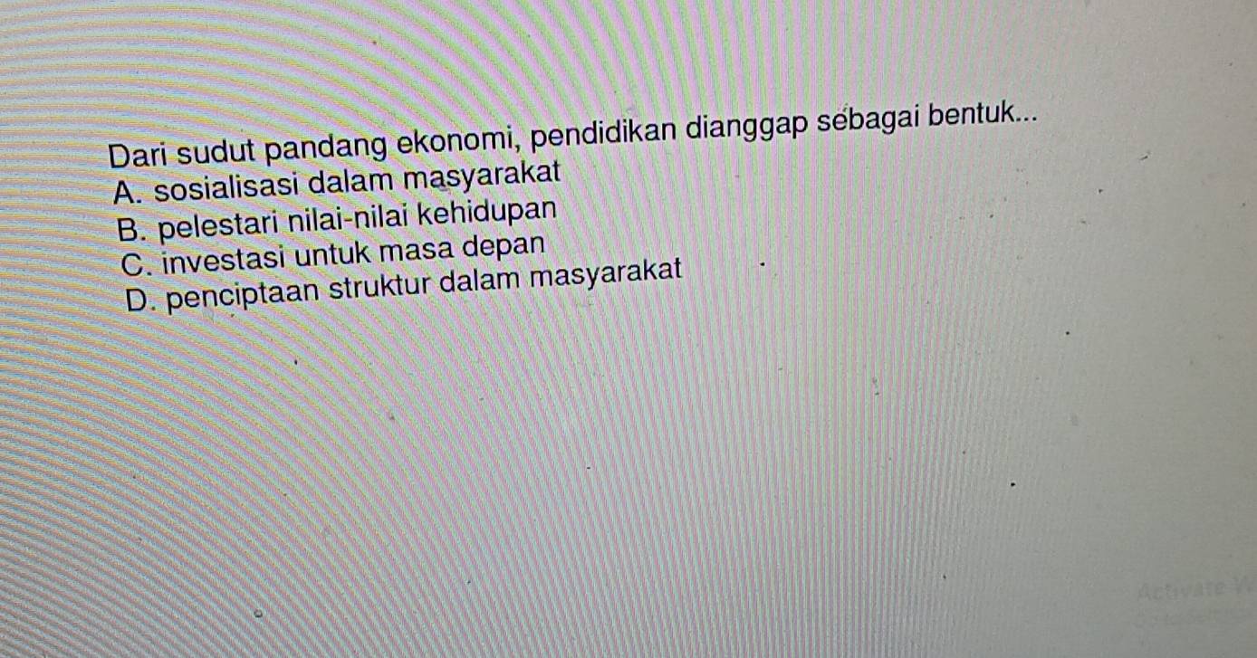 Dari sudut pandang ekonomi, pendidikan dianggap sébagai bentuk...
A. sosialisasi dalam masyarakat
B. pelestari nilai-nilai kehidupan
C. investasi untuk masa depan
D. penciptaan struktur dalam masyarakat