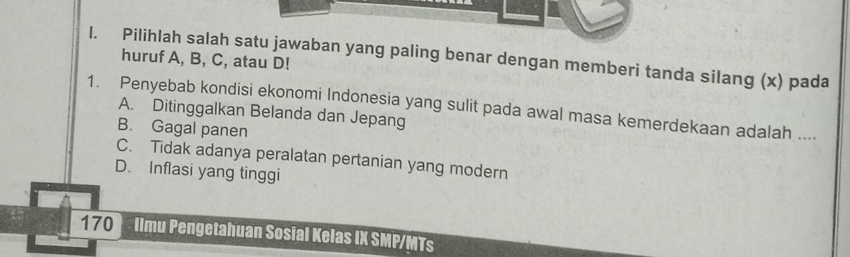 Pilihlah salah satu jawaban yang paling benar dengan memberi tanda silang (x) pada
huruf A, B, C, atau D!
1. Penyebab kondisi ekonomi Indonesia yang sulit pada awal masa kemerdekaan adalah ....
A. Ditinggalkan Belanda dan Jepang
B. Gagal panen
C. Tidak adanya peralatan pertanian yang modern
D. Inflasi yang tinggi
170 Ilmu Pengetahuan Sosial Kelas IX SMP/MTs