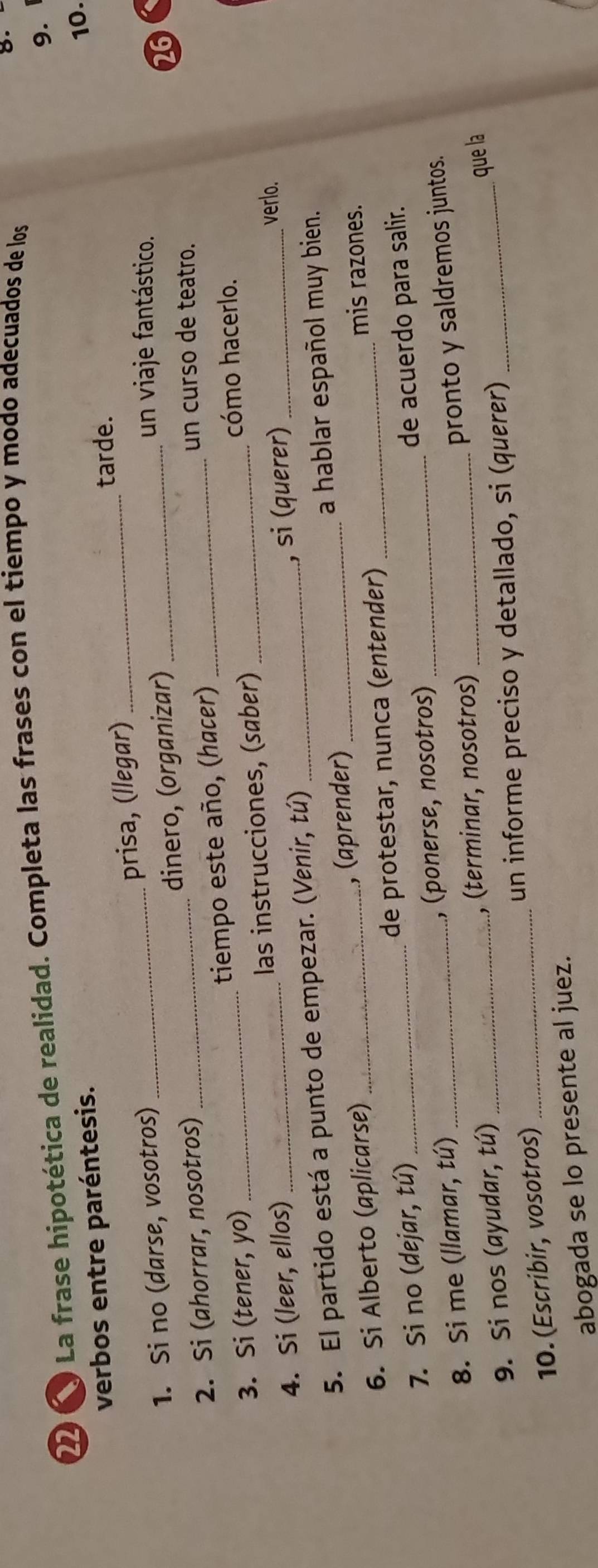 La frase hipotética de realidad. Completa las frases con el tiempo y modo adecuados de los 
8. 
9. 
verbos entre paréntesis. 
tarde. 
1. Si no (darse, vosotros)_ prisa, (llegar) __10. 
2. Si (ahorrar, nosotros) _dinero, (organizar)_ 
un viaje fantástico. 
26 
un curso de teatro. 
3. Si (tener, yo) _tiempo este año, (hacer)_ 
cómo hacerlo. 
4. Si (leer, ellos) _las instrucciones, (saber) 
5. El partido está a punto de empezar. (Venir, tú) _, si (querer)_ 
verlo. 
6. Si Alberto (aplicarse) _, (aprender) _a hablar español muy bien. 
mis razones. 
7. Si no (dejar, tú) _de protestar, nunca (entender) 
8. Si me (llamar, tú) _, (ponerse, nosotros) de acuerdo para salir. 
pronto y saldremos juntos. 
9. Si nos (ayudar, tú) _, (terminar, nosotros)_ 
10. (Escribir, vosotros) _un informe preciso y detallado, si (querer) _que la 
abogada se lo presente al juez.