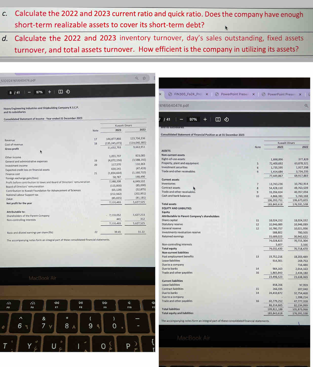 Calculate the 2022 and 2023 current ratio and quick ratio. Does the company have enough
short-term realizable assets to cover its short-term debt?
d. Calculate the 2022 and 2023 inventory turnover, day's sales outstanding, fixed assets
turnover, and total assets turnover. How efficient is the company in utilizing its assets?
592024165640474.pdf
8 / 41 97% + FIN300_Fa24_Pr X PowerPoint Prese X PowerPoint Presen
4165640474.pdf
Heavy Engineering Industries and Shipbuilding Company K.S.C.P.
and its subsidiaries
Consolidated Statement of Income - Year ended 31 December 2023 / 41 97% +
Kuwaïti Dinars
Note 2023 2022
Consolidated Statement of Financial Position as at 31 December 2023
17
Revenue 146,877,866 123,704,336
Cost of revenue 18 (114,040,385) 
Gross profit 9,663,951 ASSETS Not
Non-current assets
Other income 1,055,737 923,085 Right--of-use-assets 
* (4,072,156) (3,588,192) Property, plant and equipment 
117,570
Investment income 110,363 (47.433) Investment securities
630,141
Expected credit loss on financial assets Trade and other receivables 9
21
Finance cost (1,834,664) (1,160,732 
Foreign exchange gain/(loss) 58,787 148.490 Current assets
Profit before contribution to taxes and Board of Directors' remuneration 7,588,208 6,049,532

Board of Directors' remuneration (115,000) (85,000) Inventories 
Contribution to Kuwait Foundation for Advancement of Sciences (65,128) (52,875) Contract assets Trade and other receivables 
9
National Labour Support tax (212,562) (202,951) Cash and bank balances 
Zakat (85,025) (81,181) 
7,110,493 10
Net profit for the year 5,627,525 Total assets 
EQUITY AND LIABILITIES
Attributable to: 5,627,213 Equity
7,110,052
Shareholders of the Parent Company 312 Attributable to Parent Company's shareholders
Share capital
n
Non-contralling interests 441 10,946,089 18,024,152 18,024,152
7,110,493 5,627,525 Statutory reserve 10,946,089
12
General reserve 12 10,780,757 10,021,936
Basic and diluted earnings per share (fils) 22 39.45 31.22 Retained earnings investments revaluation reserve 588,802 30,942,622 780,505
33,689,023
The accompanying notes form an integral part of these consolidated financial statements. 70,715,304
74,028,823
Non-controlling interests 3,607
Total equity 74,032,430 I 70,718,478
Non-current liabilities
Post emplayment benefits 13 19,752,216 18.203.489
Lease labilities 914,301 269,753
Due to a company
Due to banks 14 964,163 2,014,163 716,484
Trade and other payables 16 __ 1,865,843 2,434,180
MacBook Air 23,496,523 23,638,069
Current liabilities
Lease liabilities 97,959
858,206
15
Contract liabilities 266,335 207,040
Due to banks 14 24,410,872 32,754,468
Due to a company 1,398,214
16
Trade and other payables 60,779,252 47,777,318
FB F9 86,314,665 82,234,999
F6 F10 Total liabilities 109,811,188 105,873,068
Total equity and llabilities 183,843,618 176,591,538
^ & *   The accompanying notes form an integral part of these consolidated financial statements.
。 6 7 7 8 a 9 q 0
MacBook Air
T Y U | 0 P