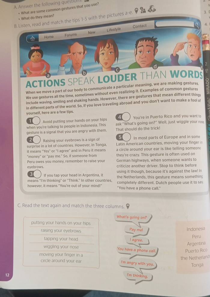 Answer the following questn.
• What are some common gestures that you use?
5
• What do they mean? 3. 「
5 with the pictures a-e.
4. 1
ACTIONS SPEAK L
When we move a part of our body to communicate a particular meaning, we are making gestures.
We use gestures all the time, sometimes without even realizing it. Examples of common gestures
include waving, smiling and shaking hands. However, there are gestures that mean different things
in different parts of the world. So, if you love traveling abroad and you don't want to make a fool of
yourself, here are a few tips.
1 Avoid putting your hands on your hips 4 You're in Puerto Rico and you want to
when you're talking to people in Indonesia. This ask "What's going on?" Well, just wiggle your nose.
gesture is a signal that you are angry with them. That should do the trick!
2 Raising your eyebrows is a sign of 5 In most parts of Europe and in some
surprise in a lot of countries. However, in Tonga, Latin American countries, moving your finger in
it means "Yes" or "I agree" and in Peru it means a circle around your ear is like telling someone
"money" or "pay me." So, if someone from they're crazy. This gesture is often used on
Peru owes you money, remember to raise your German highways, when someone wants to
eyebrows. criticize another driver. Stop to think before
3 If you tap your head in Argentina, it using it though, because it's against the law! In
the Netherlands, this gesture means something
means "I'm thinking" or "Think." In other countries, completely different. Dutch people use it to say
however, it means "You're out of your mind!" "You have a phone call."
C. Read the text again and match the three columns.
What's going on?
putting your hands on your hips
raising your eyebrows Pay me! Indonesia
Peru
tapping your head l agree.
Argentina
wiggling your nose You have a phone call.
moving your finger in a Puerto Rico
the Netherland
circle around your ear
l'm angry with you.
Tonga
12 I'm thinking.