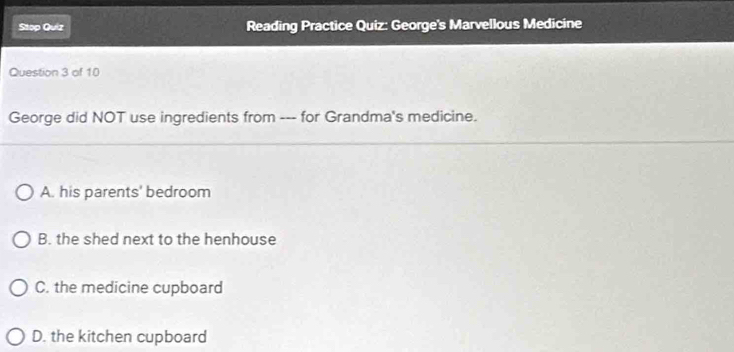 Stop Quiz Reading Practice Quiz: George's Marvellous Medicine
Question 3 of 10
George did NOT use ingredients from --- for Grandma's medicine.
A. his parents' bedroom
B. the shed next to the henhouse
C. the medicine cupboard
D. the kitchen cupboard