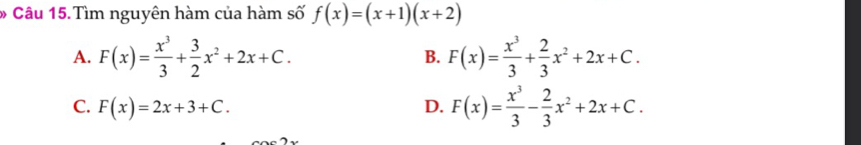 Câu 15.Tìm nguyên hàm của hàm số f(x)=(x+1)(x+2)
A. F(x)= x^3/3 + 3/2 x^2+2x+C. B. F(x)= x^3/3 + 2/3 x^2+2x+C.
C. F(x)=2x+3+C. D. F(x)= x^3/3 - 2/3 x^2+2x+C.