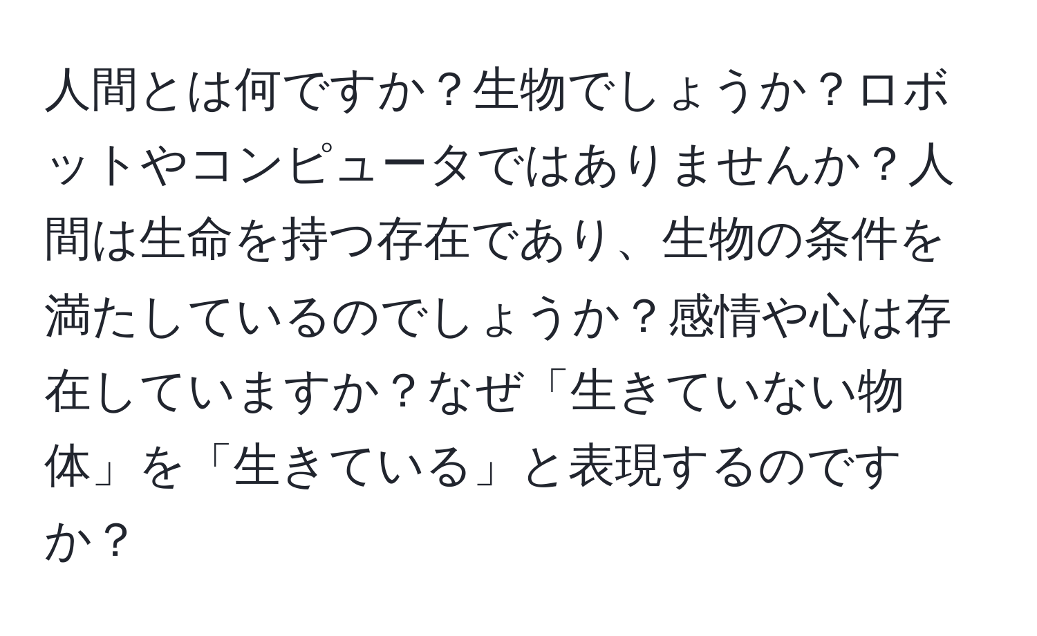 人間とは何ですか？生物でしょうか？ロボットやコンピュータではありませんか？人間は生命を持つ存在であり、生物の条件を満たしているのでしょうか？感情や心は存在していますか？なぜ「生きていない物体」を「生きている」と表現するのですか？