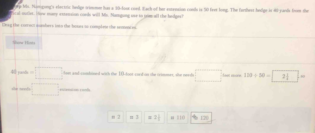 rep Ms. Namgung's electric hedge trimmer has a 10-foot cord. Each of her extension cords is 50 feet long. The farthest hedge is 40 yards from the 
fical outlet. How many extension cords will Ms. Namgung use to trim all the hedges? 
Drag the correct numbers into the boxes to complete the sentences. 
Show Hints 
/ 10 yards s=□ feet and combined with the 10-foot cord on the trimmer, she needs feet more. 110/ 50= 2 1/4  so 
she needs □ extension cords. 
; 2 :: 3 s 2 1/5 ;; 110 120