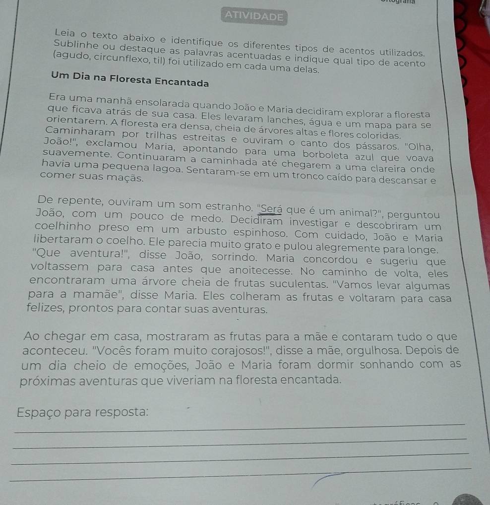 ATIVIDADE
Leia o texto abaixo e identifique os diferentes tipos de acentos utilizados.
Sublinhe ou destaque as palavras acentuadas e indique qual tipo de acento
(agudo, circunflexo, til) foi utilizado em cada uma delas.
Um Dia na Floresta Encantada
Era uma manhã ensolarada quando João e Maria decidiram explorar a floresta
que ficava atrás de sua casa. Eles levaram lanches, água e um mapa para se
orientarem. A floresta era densa, cheia de árvores altas e flores coloridas.
Caminharam por trilhas estreitas e ouviram o canto dos pássaros. ''Olha,
João!'', exclamou Maria, apontando para uma borboleta azul que voava
suavemente. Continuaram a caminhada até chegarem a uma clareira onde
havia uma pequena lagoa. Sentaram-se em um tronco caído para descansar e
comer suas maçãs.
De repente, ouviram um som estranho. "Será que é um animal?", perguntou
João, com um pouco de medo. Decidiram investigar e descobriram um
coelhinho preso em um arbusto espinhoso. Com cuidado, João e Maria
libertaram o coelho. Ele parecia muito grato e pulou alegremente para longe.
''Que aventura!'', disse João, sorrindo. Maria concordou e sugeriu que
voltassem para casa antes que anoitecesse. No caminho de volta, eles
encontraram uma árvore cheia de frutas suculentas. ''Vamos levar algumas
para a mamãe'', disse Maria. Eles colheram as frutas e voltaram para casa
felizes, prontos para contar suas aventuras.
Ao chegar em casa, mostraram as frutas para a mãe e contaram tudo o que
aconteceu. ''Vocês foram muito corajosos!'', disse a mãe, orgulhosa. Depois de
um dia cheio de emoções, João e Maria foram dormir sonhando com as
próximas aventuras que viveriam na floresta encantada.
_
Espaço para resposta:
_
_
_