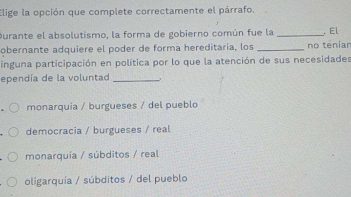 Elige la opción que complete correctamente el párrafo.
Durante el absolutismo, la forma de gobierno común fue la _. El
Tobernante adquiere el poder de forma hereditaria, los _no teníar
inguna participación en política por lo que la atención de sus necesidades
ependía de la voluntad _.
monarquía / burgueses / del pueblo
democracia / burgueses / real
monarquía / súbditos / real
oligarquía / súbditos / del pueblo