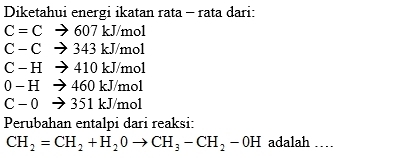 Diketahui energi ikatan rata - rata dari:
C=C → 607 kJ/mol
C - C → 343 kJ/mol
C - H → 410 kJ/mol
0 - H → 460 kJ/mol
C - 0 → 351 kJ/mol
Perubahan entalpi dari reaksi:
CH_2=CH_2+H_20to CH_3-CH_2-0H adalah …