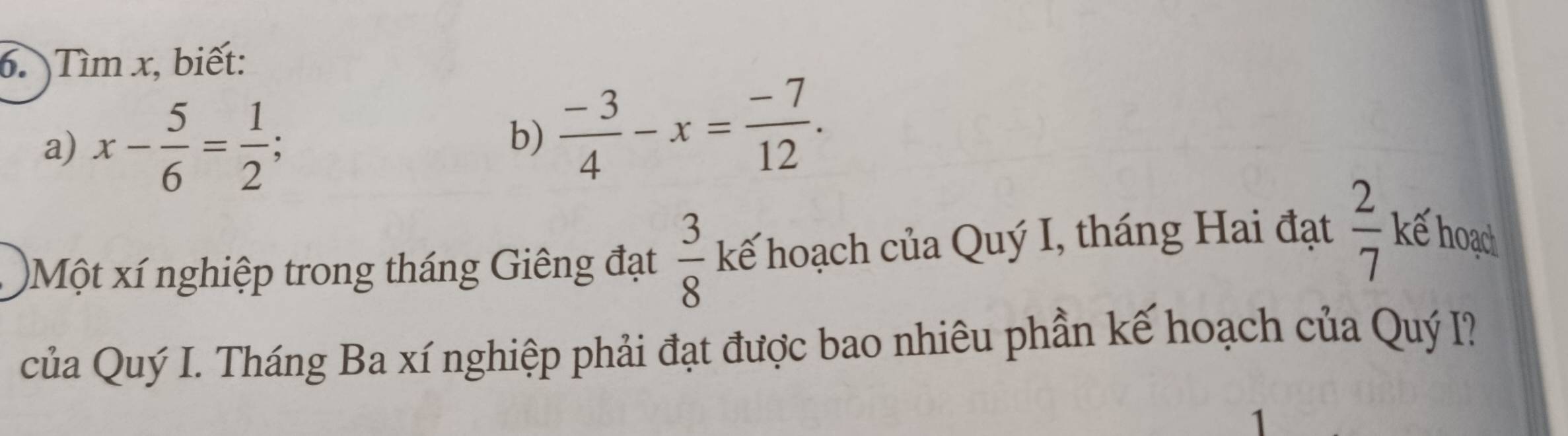 Tìm x, biết: 
a) x- 5/6 = 1/2 
b)  (-3)/4 -x= (-7)/12 . 
)Một xí nghiệp trong tháng Giêng đạt  3/8  kế hoạch của Quý I, tháng Hai đạt  2/7  kế hoạd 
của Quý I. Tháng Ba xí nghiệp phải đạt được bao nhiêu phần kế hoạch của Quý I? 
1